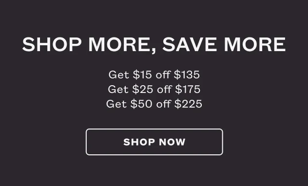 Shop More, Save More. Get $15 off $135. Get $25 off $175. Get $50 off $225. SHOP NOW