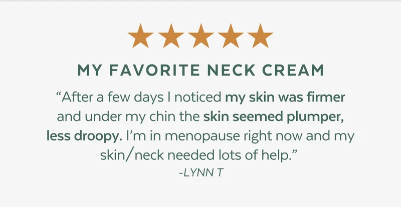 ⭐⭐⭐⭐⭐  MY FAVORITE NECK CREAM. “After a few days I noticed my skin was firmer and under my chin the skin seemed plumper, less droopy. I’m in menopause right now and my skin/neck needed lots of help.”  -LYNN T