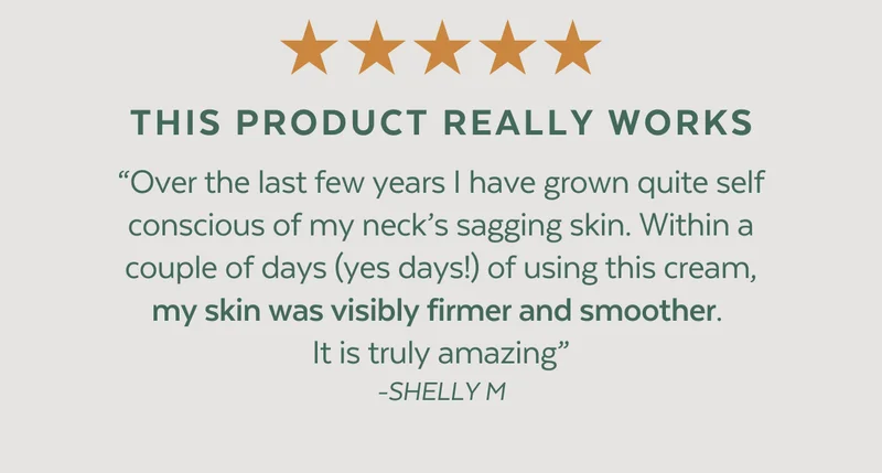 ⭐⭐⭐⭐⭐  THIS PRODUCT REALLY WORKS. “Over the last few years I have grown quite self conscious of my neck’s sagging skin. Within a couple of days (yes days!) of using this cream, my skin was visibly firmer and smoother.  It is truly amazing” -SHELLY M