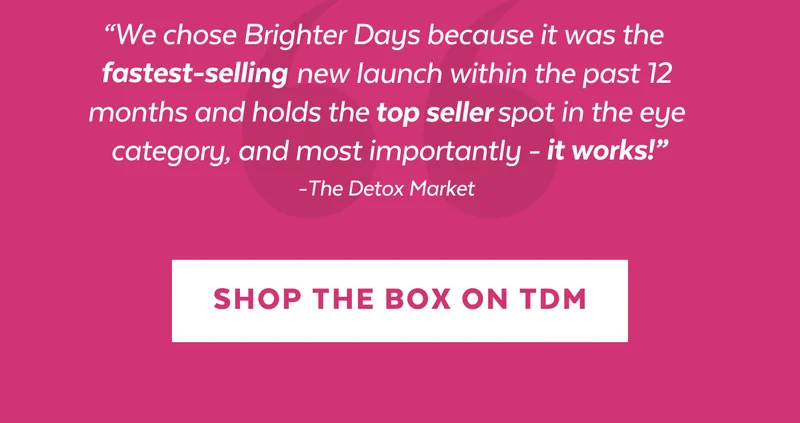“We chose Brighter Days because it was the fastest-selling new launch within the past 12 months and holds the                   spot in the eye category, and most importantly - it works!" -The Detox Market [SHOP THE BOX ON TDM]