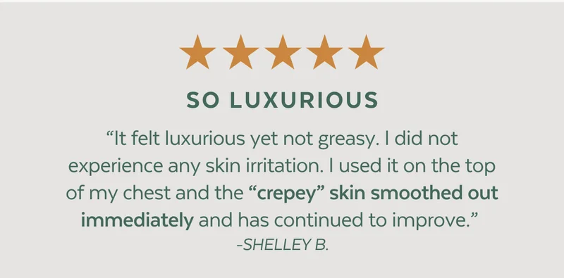 ⭐⭐⭐⭐⭐ SO LUXURIOUS. “It felt luxurious yet not greasy. I did not experience any skin irritation. I used it on the top of my chest and the “crepey” skin smoothed out immediately and has continued to improve.” - SHELLEY B.