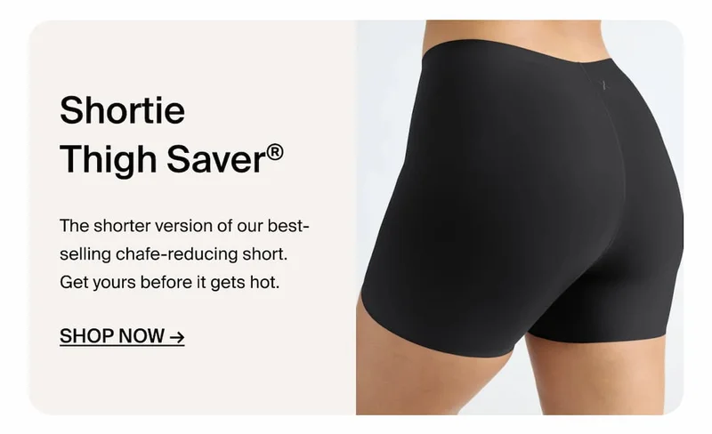 Shortie Thigh Saver. The shorter version of our best-selling chafe reducing short. Get yours before it gets hot. Shop Now ->