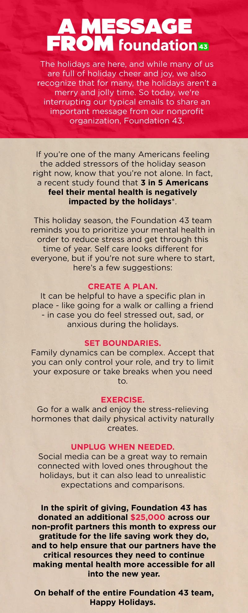 A message from Foundation 43: The holiday season can be difficult for many. If that's you, we see you. Please take time for self care this season and remember to prioritize your mental health. From all of us at Foundation43, Happy Holidays.