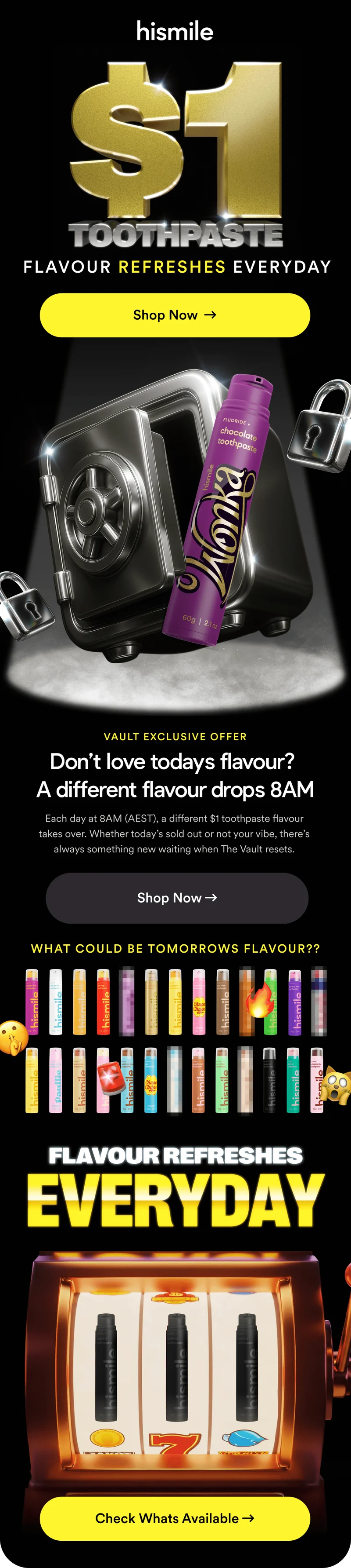 Hismile. $1 Toothpaste. Flavour refreshes everyday. Don’t love todays flavour? Each day at 8AM (AEST), a different $1 toothpaste flavour takes over. Whether today’s sold out or not your vibe, there’s always something new waiting when The Vault resets. What could be tomorrow's flavour??? Flavour refreshes everyday! Check whats available!