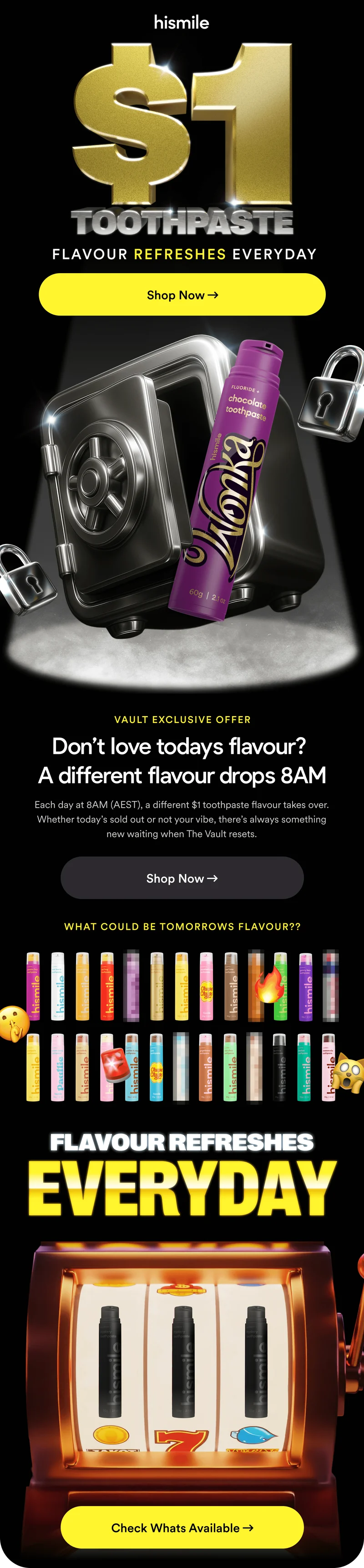 Hismile. $1 Toothpaste. Flavour refreshes everyday. Don’t love todays flavour? Each day at 8AM (AEST), a different $1 toothpaste flavour takes over. Whether today’s sold out or not your vibe, there’s always something new waiting when The Vault resets. What could be tomorrow's flavour??? Flavour refreshes everyday! Check whats available!