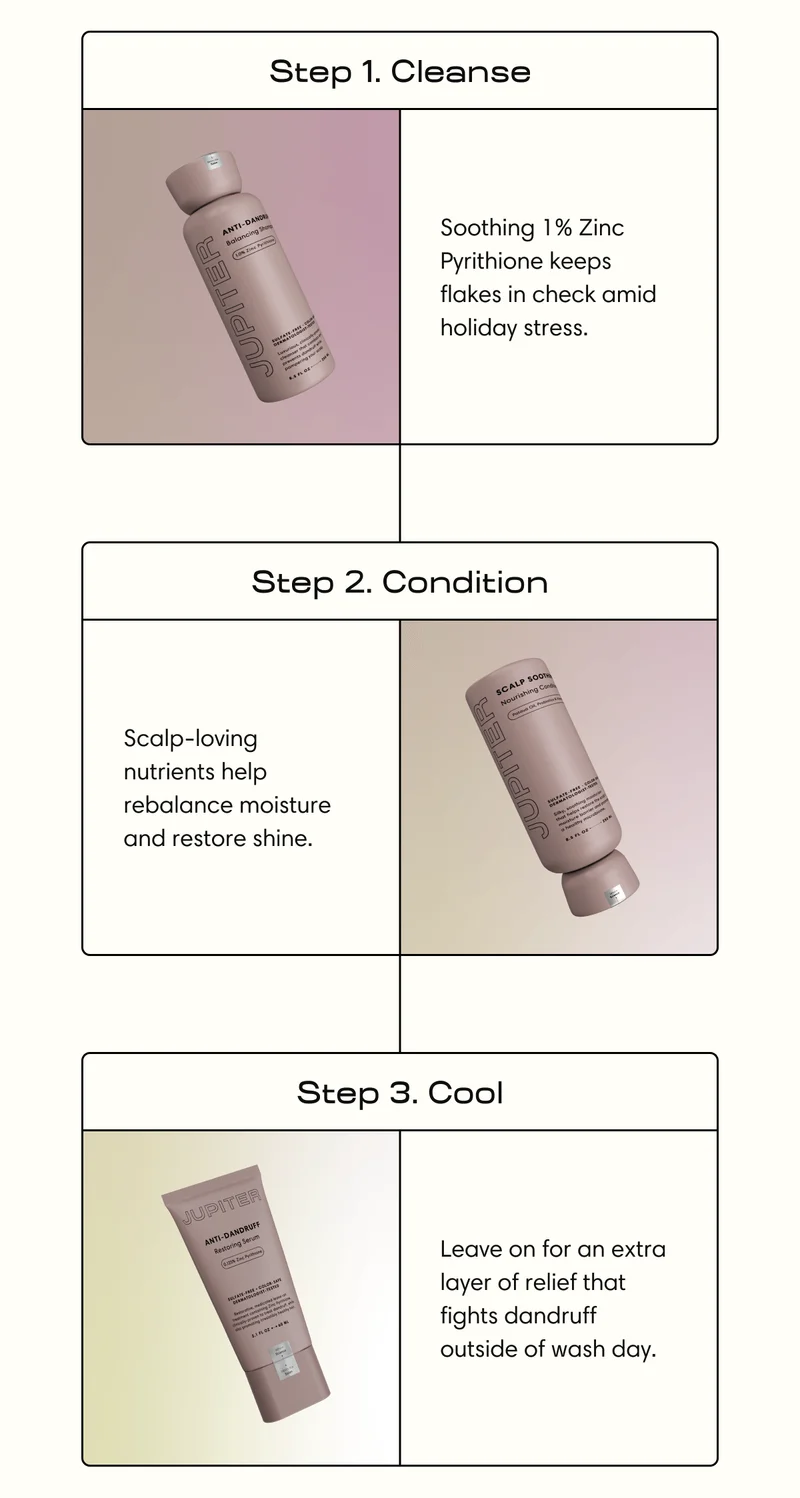 Step 1. Cleanse Soothing 1% Zinc Pyrithione keeps flakes in check amid holiday stress. | Step 2. Condition Scalp-loving nutrients help rebalance moisture and restore shine. | Step 3. Cool Leave on for an extra layer of relief that fights dandruff outside of wash day.