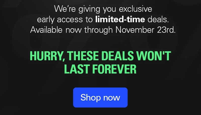 We're giving you exclusive early access to limited-time deals.  Available now through November 23rd. Shop now