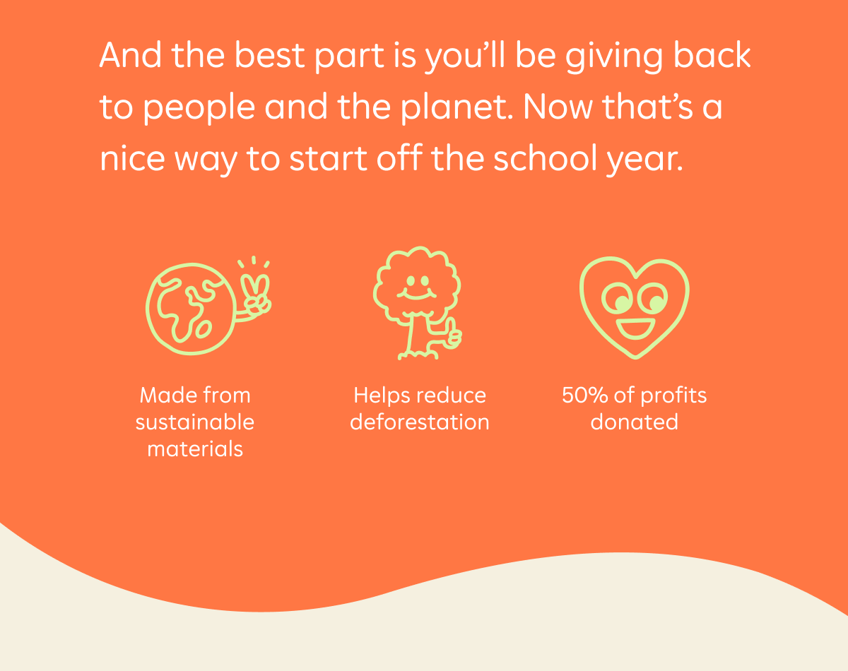 And the best part is you'll be giving back to people and the planet. Now that's a nice way to start off the school year. Made from sustainable materials. Helps reduce deforestation. 50% of profits donated.