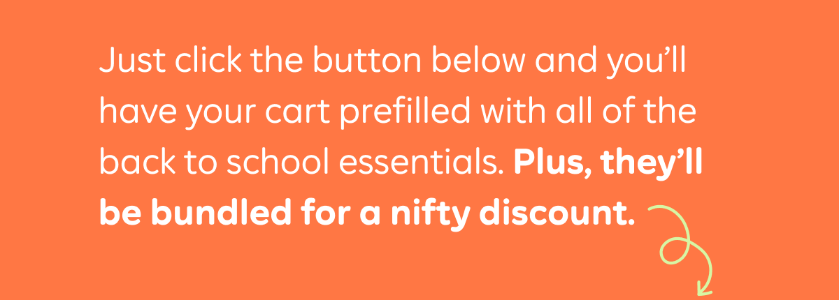 Just click the button below and you'll have your cart prefilled with all of the back to school essentials. Plus, they'll be bundled for a nifty discount.
