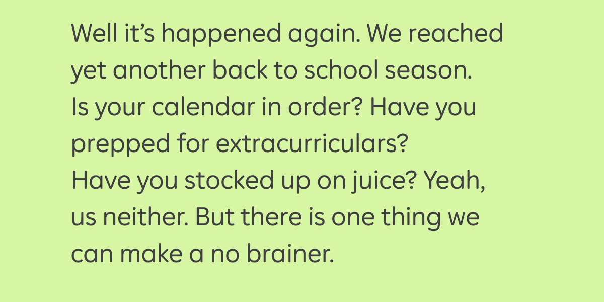 Well it's happened again. We reached yet another back to school season. Is your calendar in order? Have you prepped extracurriculars? Have you stocked up on juice? Yeah, us neither. But there is one thing we can make a no brainer.