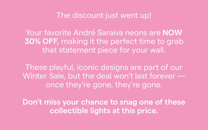 The discount just went up! Your favorite André Saraiva neons are NOW 30% OFF, making it the perfect time to grab that statement piece for your wall. These playful, iconic designs are part of our Winter Sale, but the deal won't last forever once they're gone, they're gone. Don't miss your chance to snag one of these collectible lights at this price.