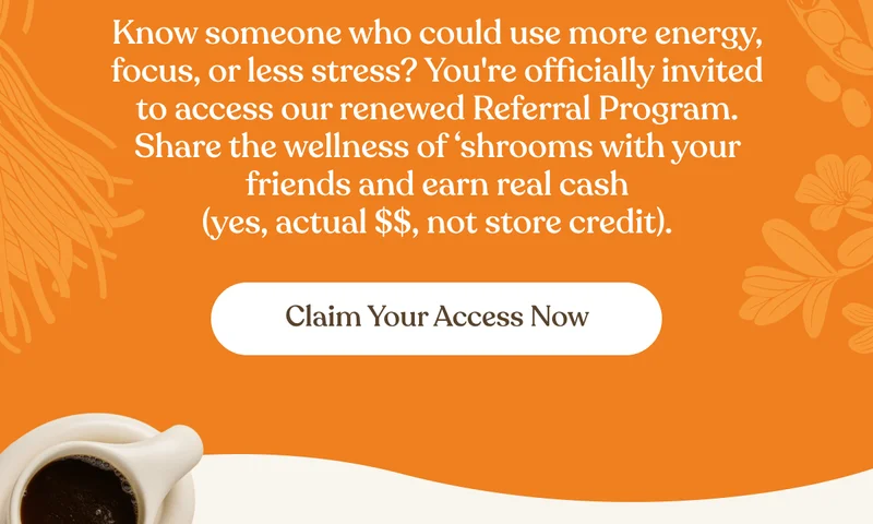 Know someone who could use more energy, focus, or less stress? You're officially invited to access our renewed Referral Program. Share the wellness of 'shrooms with your friends and earn real cash (yes, actual $$, not store credit). | Claim Your Access Now