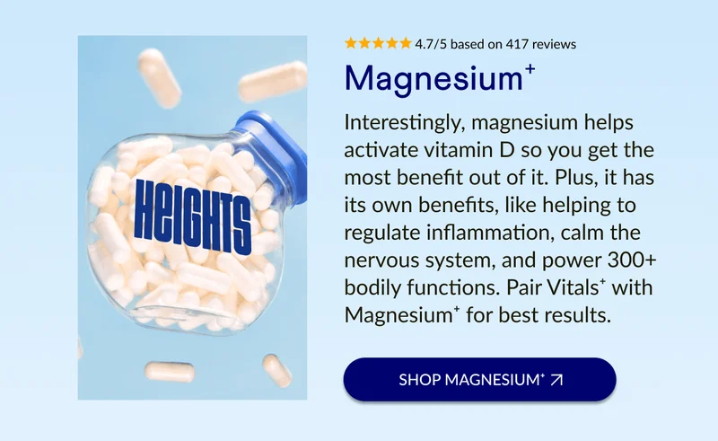 Interestingly, magnesium helps activate vitamin D so you get the most benefit out of it. Plus, it has its own benefits, like helping to regulate inflammation, calm the nervous system, and power 300+ bodily functions. Pair Vitals⁺ with Magnesium⁺ for best results.