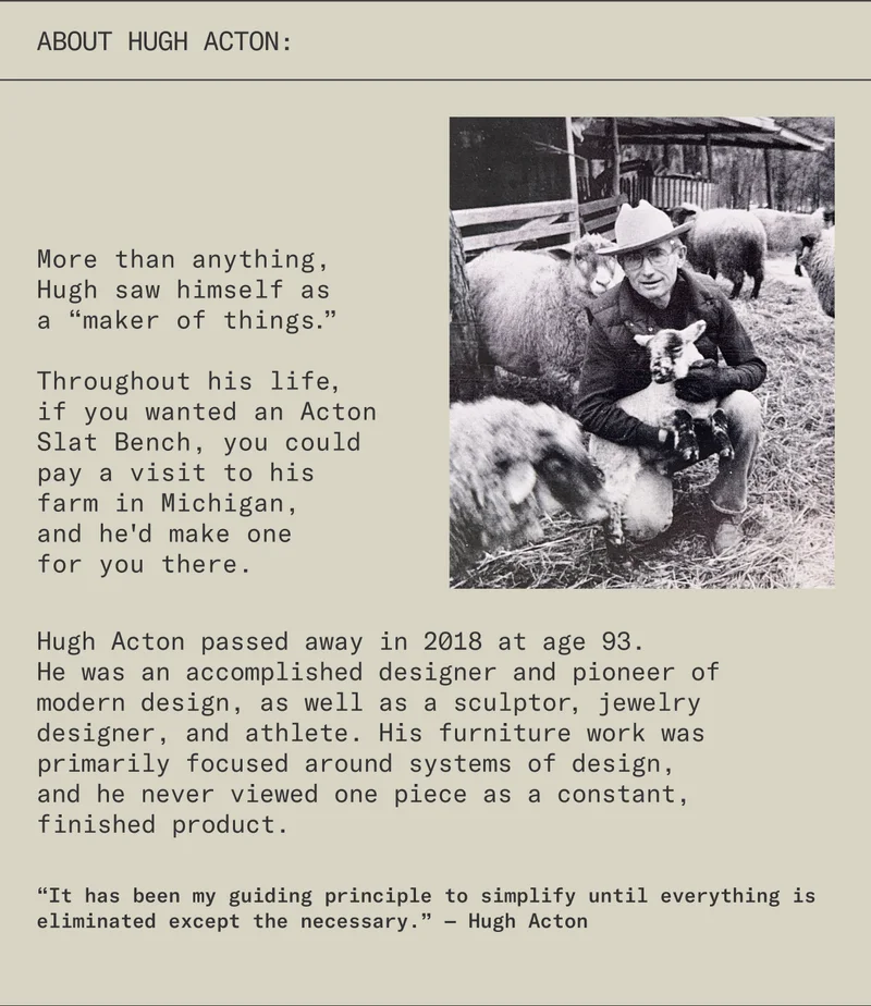 About Hugh Acton: More than anything, Hugh saw himself as a “maker of things.” Throughout his life, if you wanted an Acton Slat Bench, you could pay a visit to his farm in Michigan, and he'd make one for you there. Hugh Acton passed away in 2018 at age 93. He was an accomplished designer and pioneer of modern design, as well as a sculptor, jewelry designer, and athlete. His furniture work was primarily focused around systems of design, and he never viewed one piece as a constant, finished product.