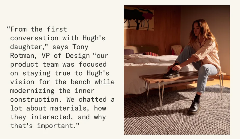 “From the first conversation with Hugh's daughter,” says Tony Rotman, VP of Design “our product team was focused on staying true to Hugh's vision for the bench while modernizing the inner construction. We chatted a lot about materials, how they interacted, and why that's important.”