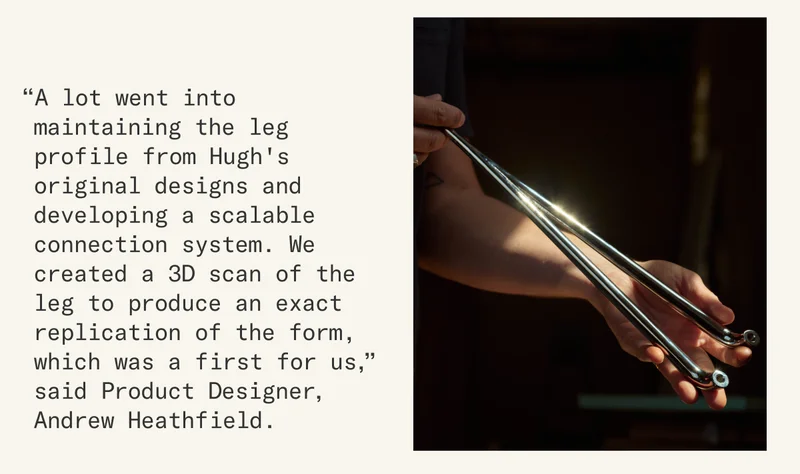 “A lot went into maintaining the leg profile from Hugh's original designs and developing a scalable connection system. We created a 3D scan of the leg to produce an exact replication of the form, which was a first for us,” said Product Designer, Andrew Heathfield.