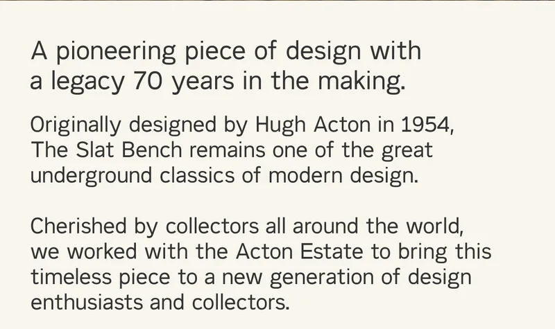 A pioneering piece of design with a legacy 70 years in the making. Originally designed by Hugh Acton in 1954, The Slat Bench remains one of the great underground classics of modern design. Cherished by collectors all around the world, we worked with the Acton Estate to bring this timeless piece to a new generation of design enthusiasts and collectors.
