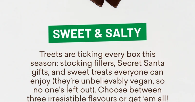 Sweet & salty  Treets are ticking every box this season:&nbsp;**stocking fillers**,&nbsp;**Secret Santa gifts**, and&nbsp;**sweet treats everyone can enjoy** (they’re unbelievably vegan, so no one’s left out). Choose between three irresistible flavours or get ‘em all!