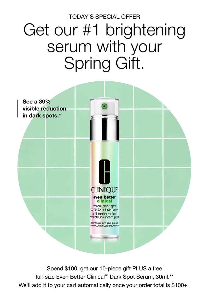 TODAY’S SPECIAL OFFER | Get our #1 brightening serum with your Spring Gift. | See a 39% visible reduction in dark spots.* Spend $100, get our 10-piece gift PLUS a free full-size Even Better Clinical™ Dark Spot Serum, 30ml.** We’ll add it to your cart automatically once your order total is $100+.