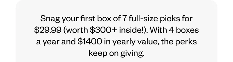 Snag your first box* of 7 full-size picks for $29.99 (worth $300+ inside!). With 4 boxes a year and $1400 in yearly value, the perks keep on giving.
