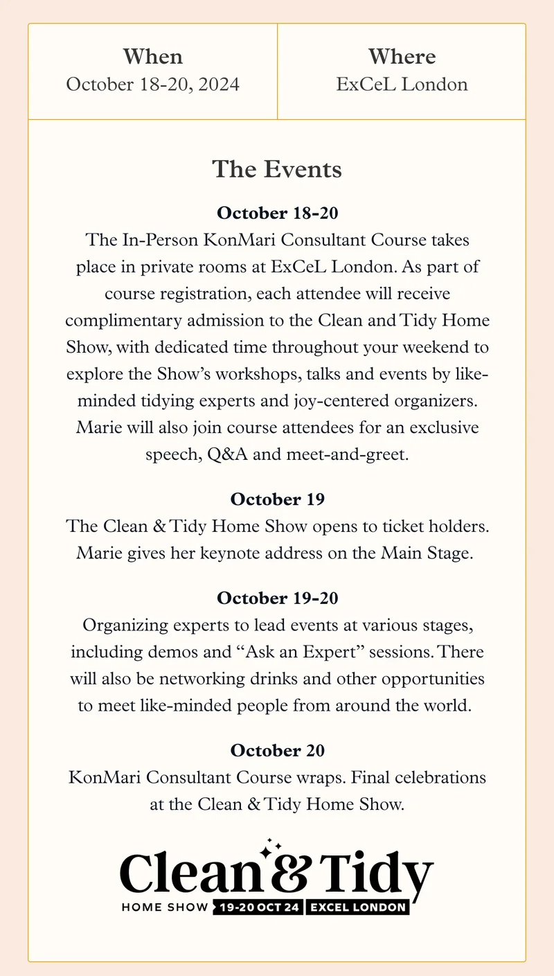 When: October 18-20, 2024 Where: ExCeL London  / the Events: October 18-20: The In-Person KonMari Consultant Course takes place in private rooms at ExCeL London. As part of course registration, each attendee will receive complimentary admission to the Clean and Tidy Home Show, with dedicated time throughout your weekend to explore the Show’s workshops, talks and events by like-minded tidying experts and joy-centered organizers. Marie will also join course attendees for an exclusive speech, Q&A and meet-and-greet.    October 19: The Clean & Tidy Home Show opens to ticket holders. Marie gives her keynote address on the Main Stage.    October 19-20: Organizing experts to lead events at various stages, including demos and “Ask an Expert” sessions. There will also be networking drinks and other opportunities to meet like-minded people from around the world.    October 20: KonMari Consultant Course wraps. Final celebrations at the Clean & Tidy Home Show.