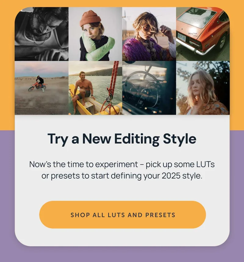 **Try a New Editing Style**  Now’s the time to experiment – pick up some LUTs or presets to start defining your 2025 style. Shop all luts and presets.