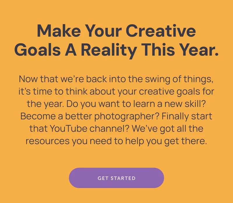 **Make your creative goals a reality this year.**  Now that we’re back into the swing of things, it’s time to think about your creative goals for the year. Do you want to learn a new skill? Become a better photographer? Finally start that YouTube channel? We’ve got all the resources you need to help you get there.