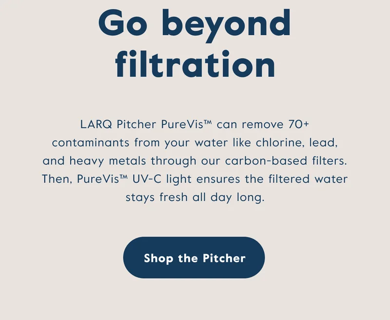 Go beyond filtration! LARQ Pitcher PureVis™ can remove 70+ contaminants from your water like chlorine, lead, and heavy metals through our carbon-based filters. Then, PureVis™ UV-C light ensures the filtered water stays fresh all day long.