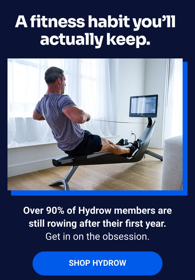 A fitness habit you'll actually keep. Over 90% of Hydrow members are still rowing after their first year. Get in on the obsession. SHOP HYDROW