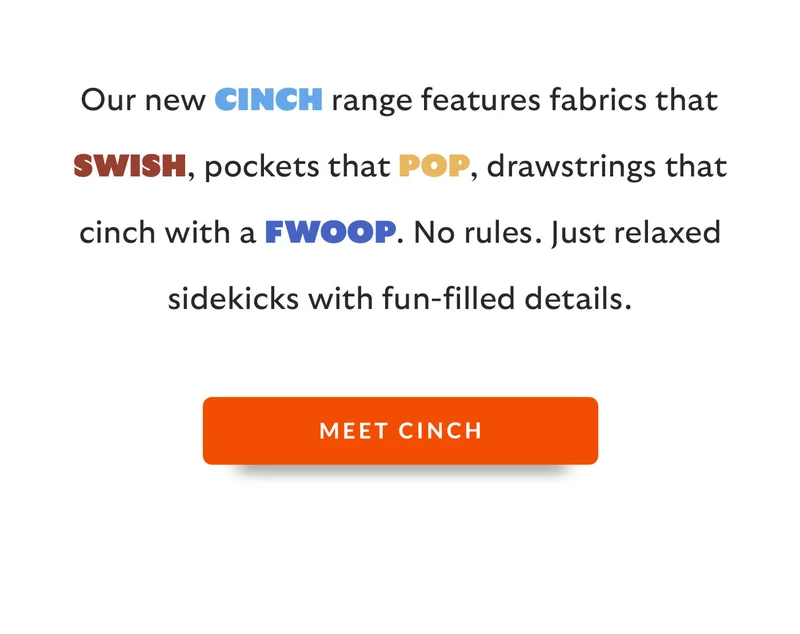Our new Cinch range features fabrics that swish, pockets that pop, drawstrings that cinch with a fwoop. No rules. Just relaxed sidekicks with fun-filled details.