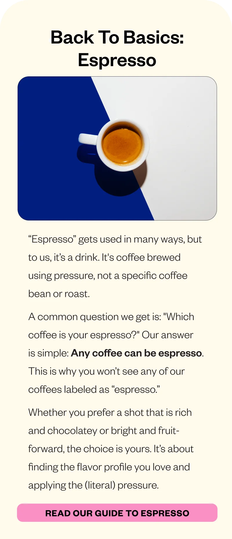 Back to Basics: EspressoBack to Basics: Espresso “Espresso” gets used in many ways, but to us, it’s a drink. It's coffee brewed using pressure, not a specific coffee bean or roast. A common question we get is: Back to Basics: EspressoBack to Basics: Espresso “Espresso” gets used in many ways, but to us, it’s a drink. It's coffee brewed using pressure, not a specific coffee bean or roast. A common question we get is: