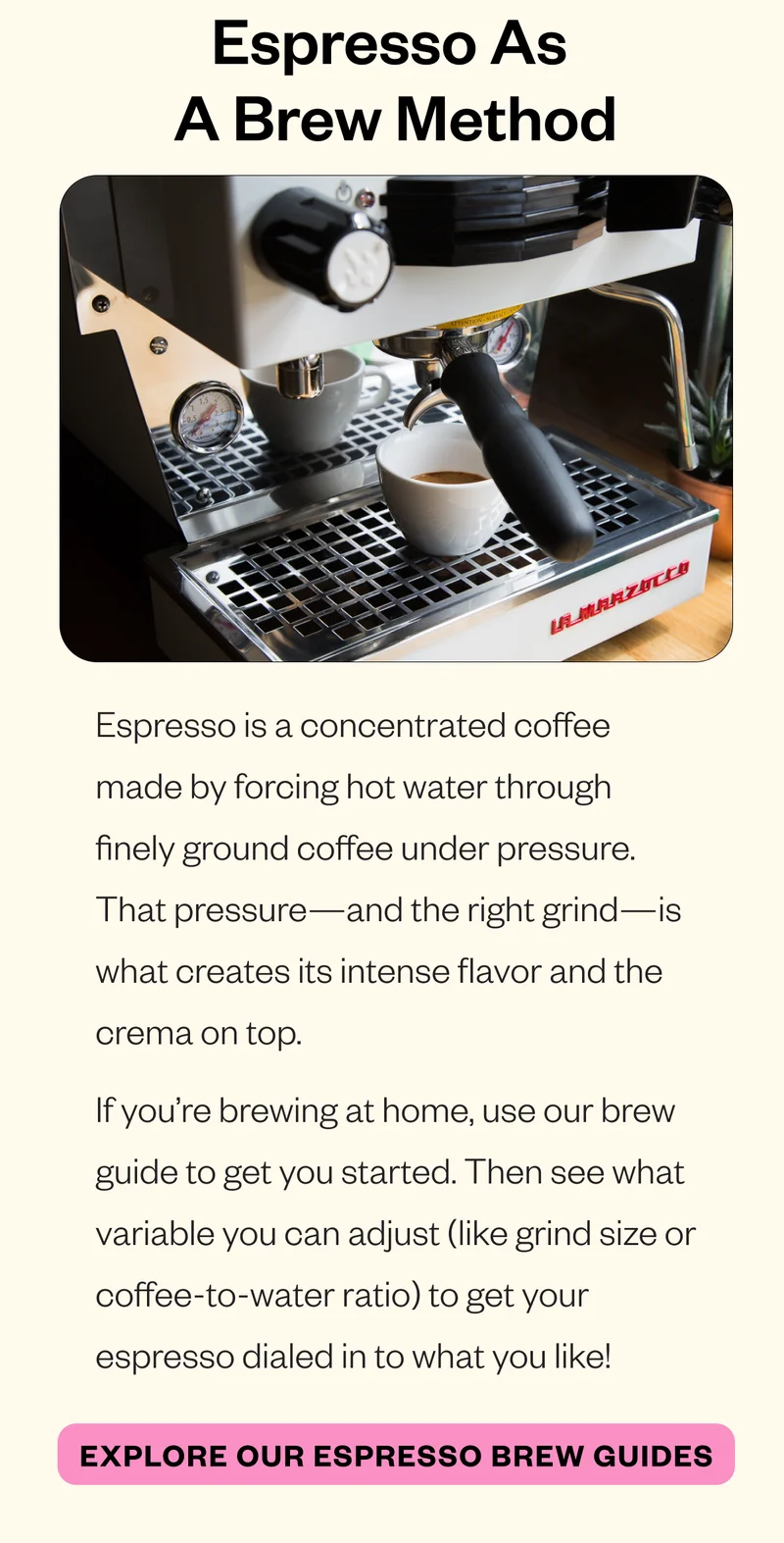 Espresso as a Brew Method Espresso is a concentrated coffee made by forcing hot water through finely ground coffee under pressure. That pressure—and the right grind—is what creates its intense flavor and the crema on top. If you’re brewing at home, use our brew guide to get you started. Then see what variable you can adjust (like grind size or coffee-to-water ratio) to get your espresso dialed in to what you like! CTA: Explore our Espresso Brew Guides Espresso as a Brew Method Espresso is a concentrated coffee made by forcing hot water through finely ground coffee under pressure. That pressure—and the right grind—is what creates its intense flavor and the crema on top. If you’re brewing at home, use our brew guide to get you started. Then see what variable you can adjust (like grind size or coffee-to-water ratio) to get your espresso dialed in to what you like! CTA: Explore our Espresso Brew Guides