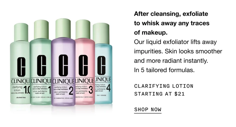 After cleansing, exfoliate to whisk away any traces of makeup. Our liquid exfoliator lifts away impurities. Skin looks smoother and more radiant instantly. In 5 tailored formulas. Clarifying Lotion STARTING AT $21 SHOP NOW