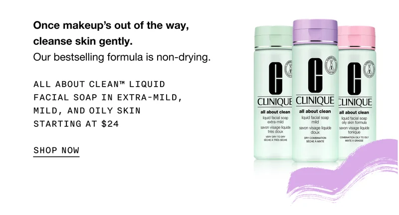 Once makeup’s out of the way, cleanse skin gently. Our bestselling formula is non-drying. All About Clean™ Liquid Facial Soap in Extra-Mild, Mild, and Oily Skin STARTING AT $24 SHOP NOW