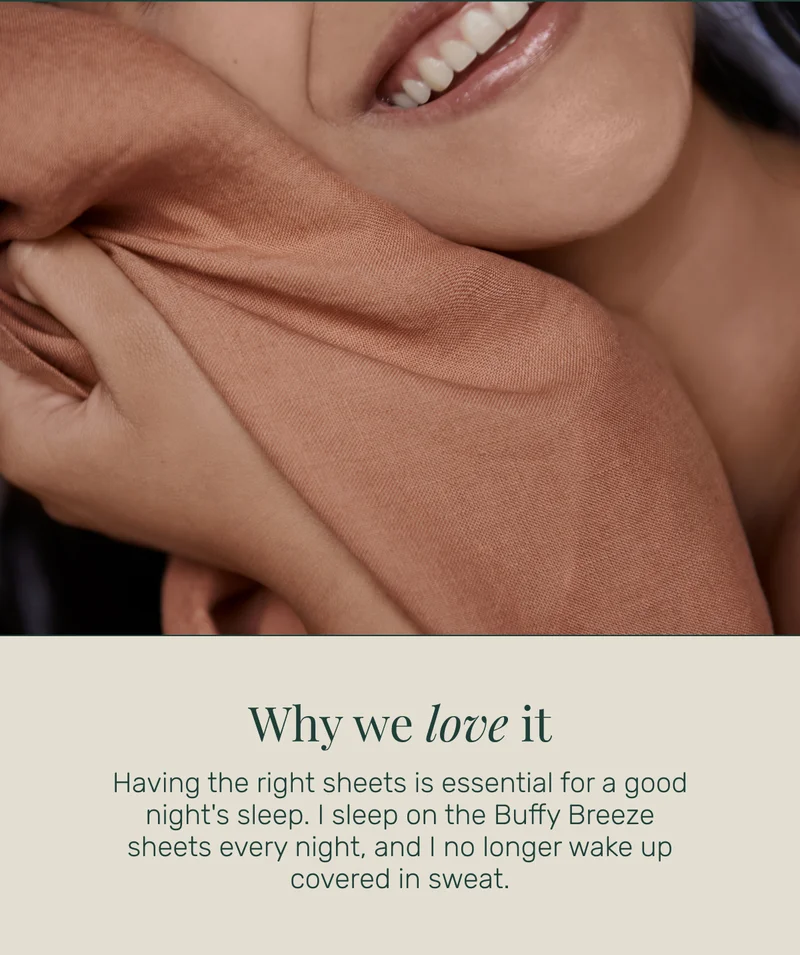Why we love it Having the right sheets is essential for a good night's sleep. I sleep on the Buffy Breeze sheets every night, and I no longer wake up covered in sweat.