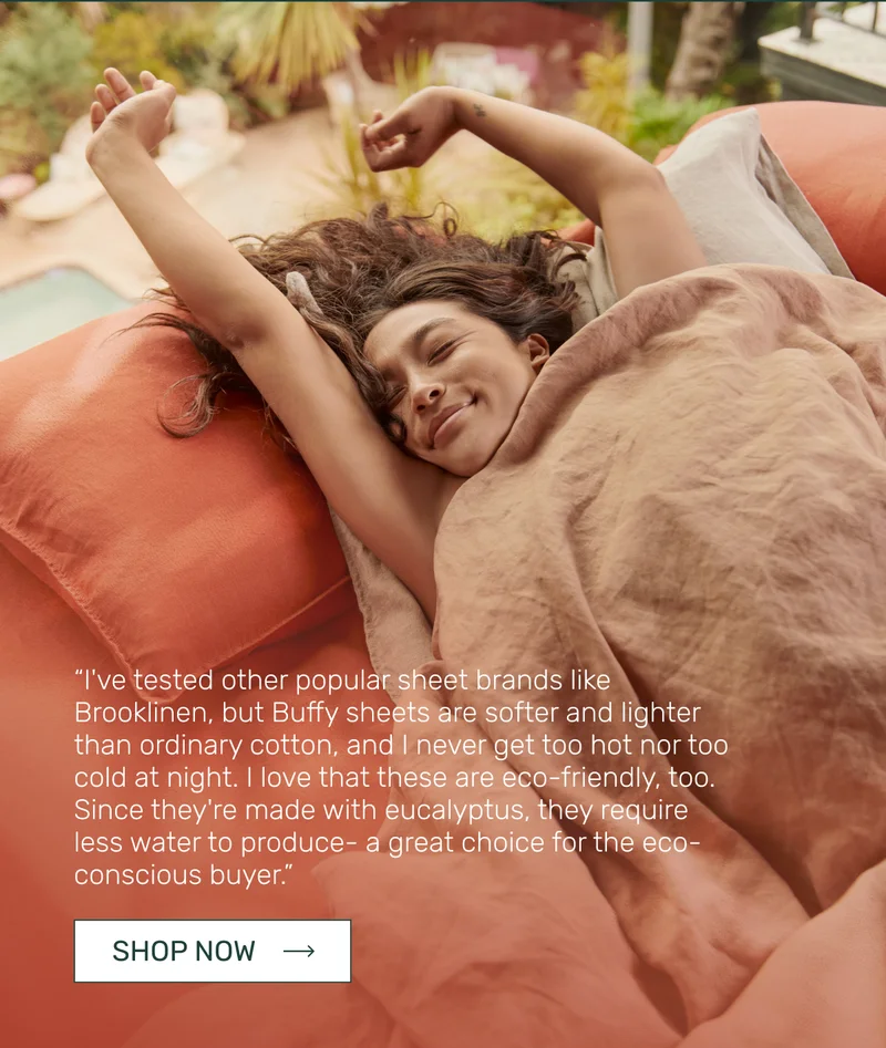 “I've tested other popular sheet brands like Brooklinen, but Buffy sheets are softer and lighter than ordinary cotton, and I never get too hot nor too cold at night. I love that these are eco-friendly, too. Since they're made with eucalyptus, they require less water to produce- a great choice for the eco-conscious buyer.”