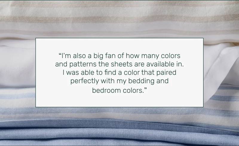 “I'm also a big fan of how many colors and patterns the sheets are available in. I was able to find a color that paired perfectly with my bedding and bedroom colors.”