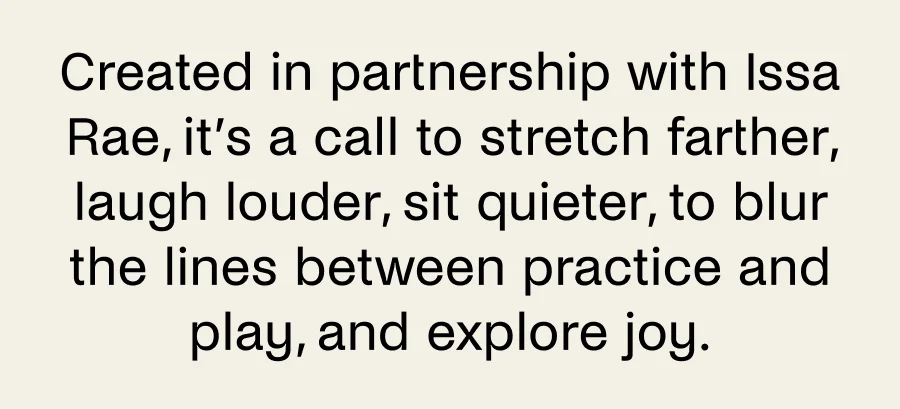 Created in partnership with Issa Rae, it's a call to stretch farther, laugh louder, sit quieter, to blur the lines between practice and play, and explore joy.