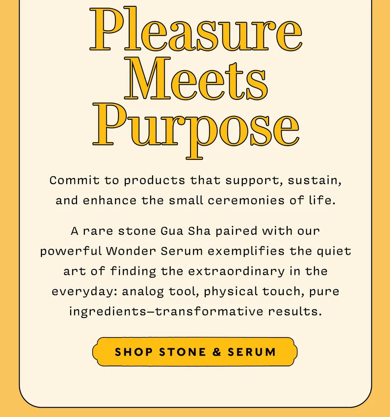 Pleasure Meets Purpose       Commit to products that support, sustain, and enhance the small ceremonies of life. A rare stone Gua Sha paired with our powerful Wonder Serum exemplifies the quiet art of finding the extraordinary in the everyday: analog tool, physical touch, pure ingredients – transformative results.         SHOP SERUM & STONE