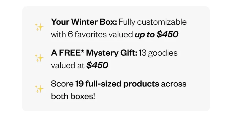 Your Winter Box: Fully customizable with 6 favorites valued up to $450 | A FREE Mystery Gift: 13 goodies valued at $450 | Score 19 full-sized products across both boxes!