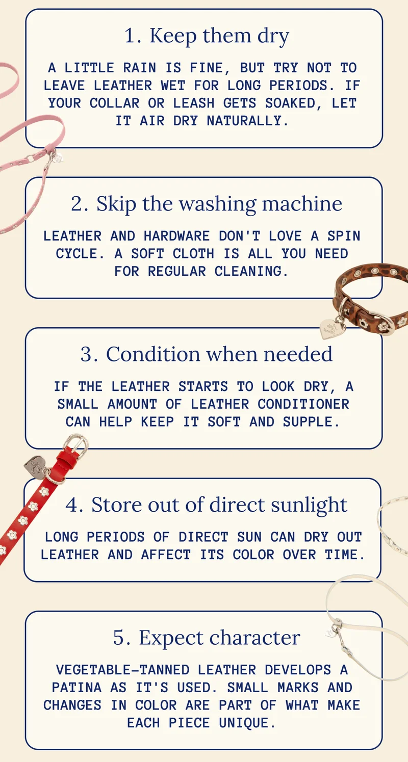 Keep them dry A little rain is fine, but try not to leave leather wet for long periods. If your collar or leash gets soaked, let it air dry naturally. Skip the washing machine Leather and hardware don't love a spin cycle. A soft cloth is all you need for regular cleaning. Condition when needed If the leather starts to look dry, a small amount of leather conditioner can help keep it soft and supple. Store out of direct sunlight Long periods of direct sun can dry out leather and affect its color over time. Expect character Vegetable-tanned leather develops a patina as it's used. Small marks and changes in color are part of what make each piece unique.