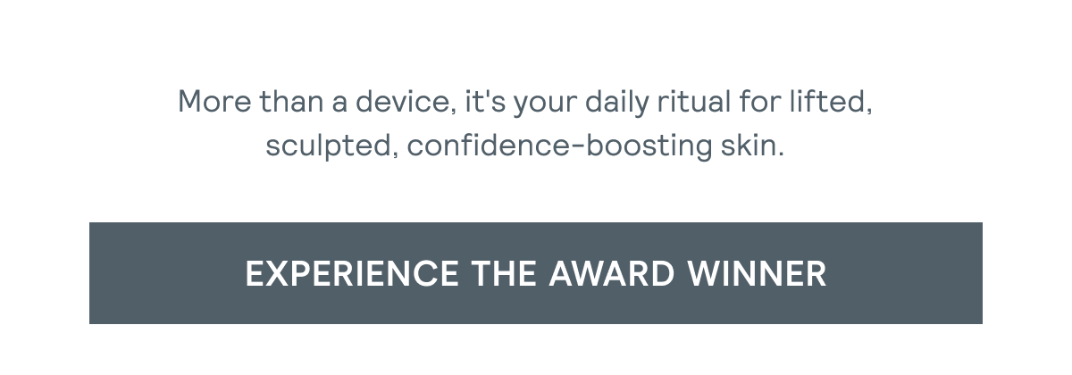 More than a device, it's your daily ritual for lifted, sculpted, confidence-boosting skin. [Click here to EXPERIENCE THE AWARD WINNER]