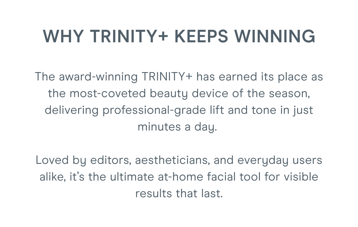 Why TRINITY+ Keeps Winning: The award-winning TRINITY+ has earned its place as the most-coveted beauty device of the season, delivering professional-grade lift and tone in just minutes a day. Loved by editors, aestheticians, and everyday users alike, it’s the ultimate at-home facial tool for visible results that last.