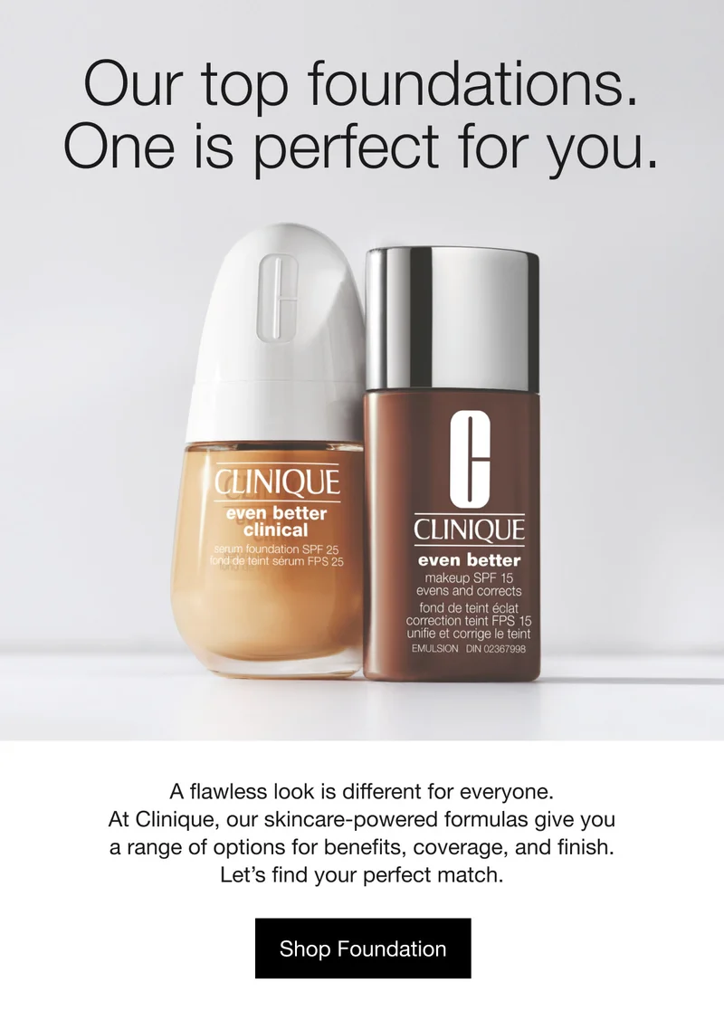 Our top foundations. One is perfect for you. A flawless look is different for everyone.

At Clinique, our skincare-powered formulas give you a range of options for benefits, coverage, and finish. Let’s find your perfect match. Shop Foundation