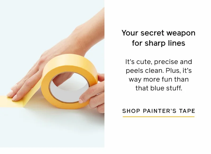 Your secret weapon for sharp lines. It's cute, precise and peels clean. Plus, it's way more fun than that blue stuff. SHOP PAINTER'S TAPE