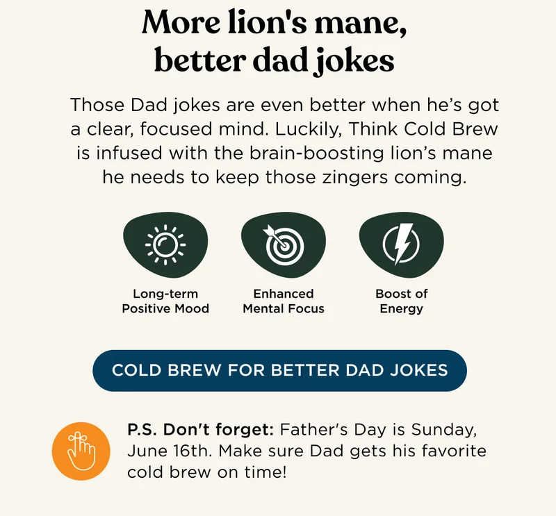 More lion's mane, better dad jokes - Those Dad jokes are even better when he's got a clear, focused mind. Luckily, Think Cold Brew is infus3ed with the brain-boosting lion's mane he needs to keep those zingers coming. | Long-term Positive Mood, Enhanced Mental Focus, Boost of Energy | COLD BREW FOR BETTER DAD JOKES - P.S. Don't forget: Father's Day is Sunday, June 16th. Make sure Dad gets his favorite cold brew on time!