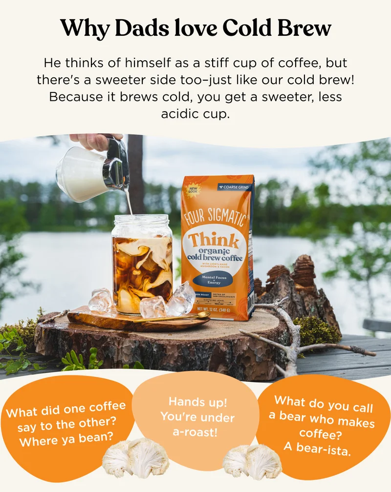 Why Dads love Cold Brew - He thinks of himself as a stiff cup of coffee, but there's a sweeter side too-just like our cold brew! Because it brews cold, you get a sweeter, less acidic cup. - What did one coffee say to the other? Where ya bean? - Hands up! You're under a-roast! - What do you call a bear who makes coffee? A bear-ista.