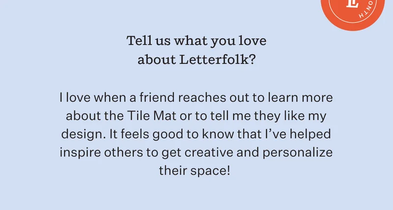 Tell us what you love about Letterfolk? I love when a friend reaches out to learn more about the Tile Mat or to tell me they like my design. It feels good to know that i've helped inspire other to get creative and personalize their space.
