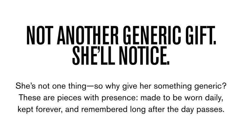 NOT ANOTHER GENERIC GIFT. SHE’LL NOTICE. | She’s not one thing—so why give her something generic? These are pieces with presence: made to be worn daily, kept forever, and remembered long after the day passes.