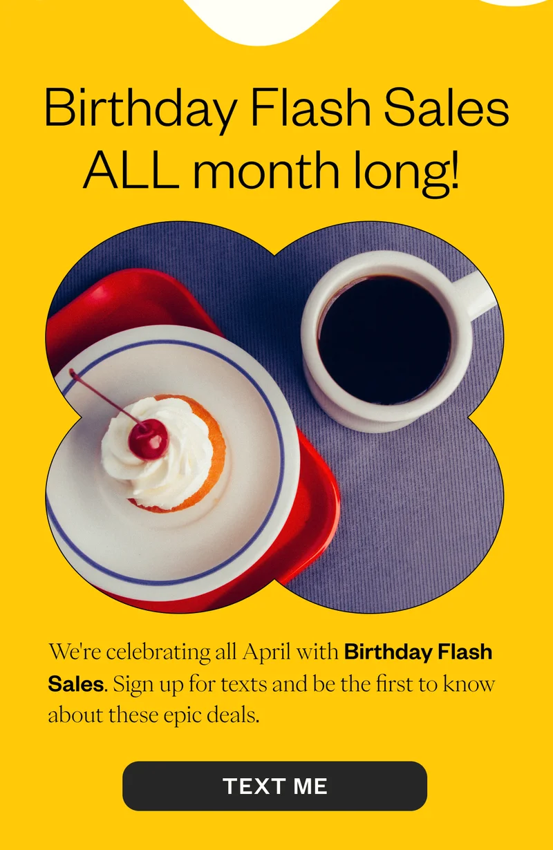 we're celebrating all April Birthday Flash Sales. Sign up for texts and be the first to know abou these epic deals. Text Me we're celebrating all April Birthday Flash Sales. Sign up for texts and be the first to know abou these epic deals. Text Me